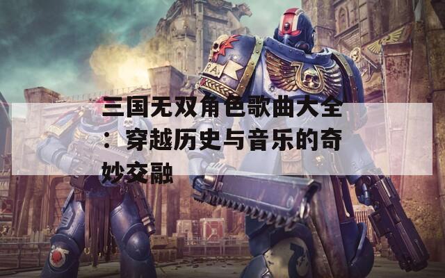 三国无双角色歌曲大全：穿越历史与音乐的奇妙交融