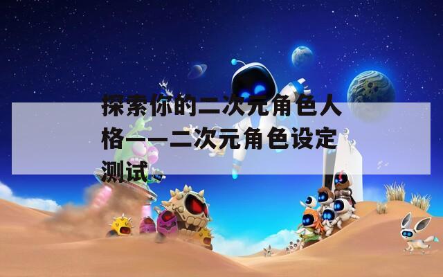探索你的二次元角色人格——二次元角色设定测试