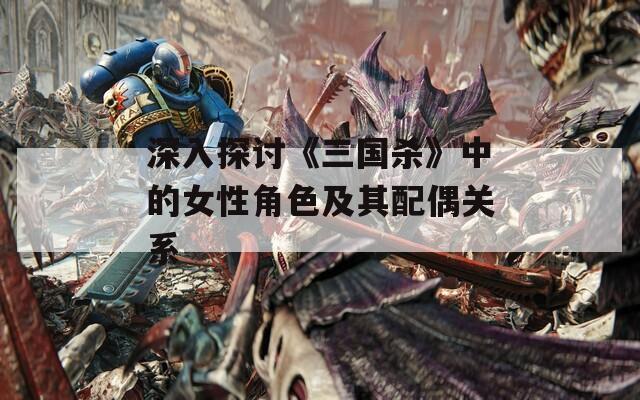 深入探讨《三国杀》中的女性角色及其配偶关系