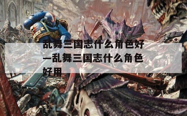 乱舞三国志什么角色好—乱舞三国志什么角色好用