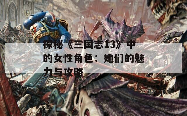 探秘《三国志13》中的女性角色：她们的魅力与攻略