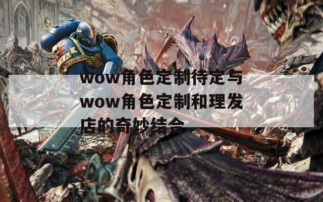 wow角色定制待定与wow角色定制和理发店的奇妙结合