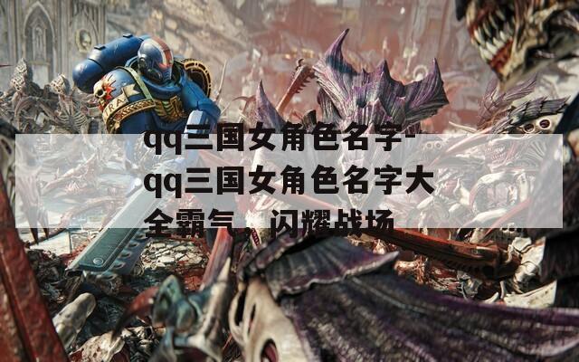 qq三国女角色名字-qq三国女角色名字大全霸气，闪耀战场