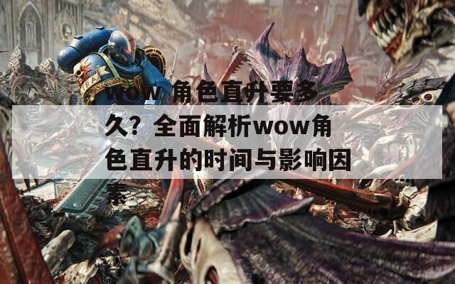 wow 角色直升要多久？全面解析wow角色直升的时间与影响因素