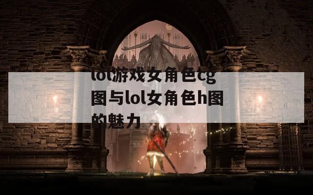 lol游戏女角色cg图与lol女角色h图的魅力