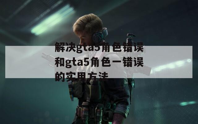 解决gta5角色错误和gta5角色一错误的实用方法
