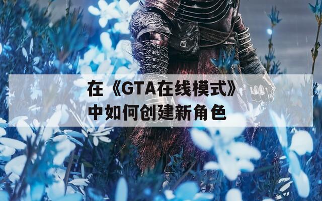 在《GTA在线模式》中如何创建新角色