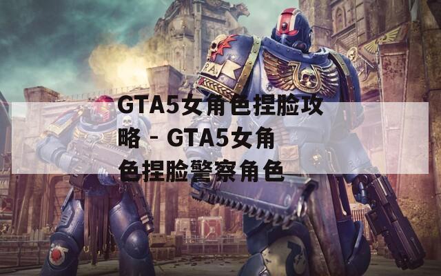 GTA5女角色捏脸攻略 - GTA5女角色捏脸警察角色