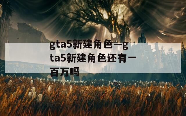 gta5新建角色—gta5新建角色还有一百万吗