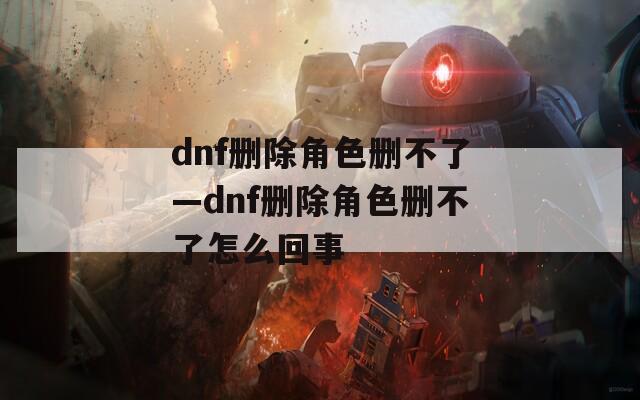 dnf删除角色删不了—dnf删除角色删不了怎么回事