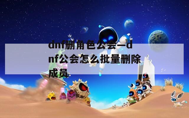 dnf删角色公会—dnf公会怎么批量删除成员