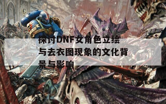 探讨DNF女角色立绘与去衣图现象的文化背景与影响