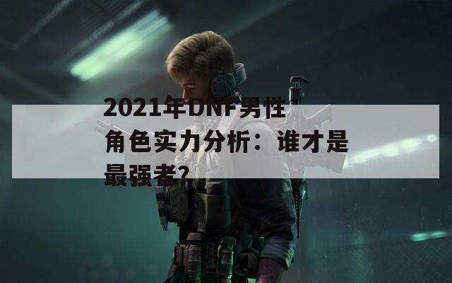 2021年DNF男性角色实力分析：谁才是最强者？