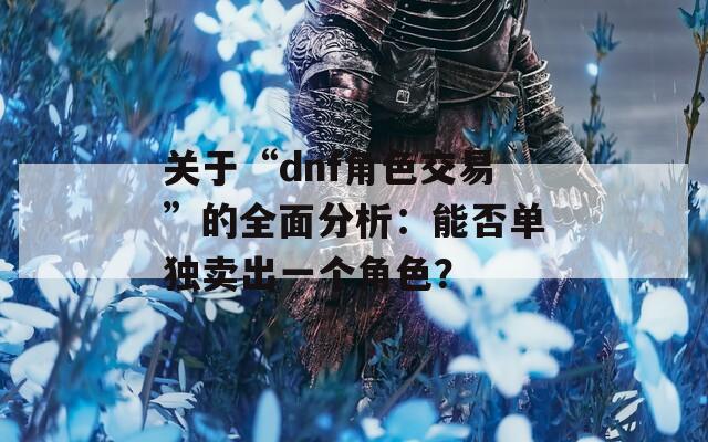 关于“dnf角色交易”的全面分析：能否单独卖出一个角色？