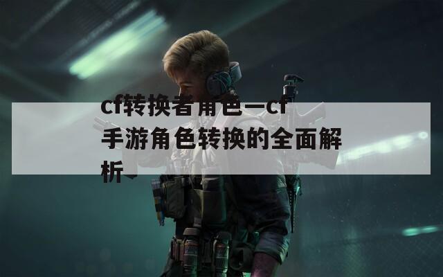 cf转换者角色—cf手游角色转换的全面解析