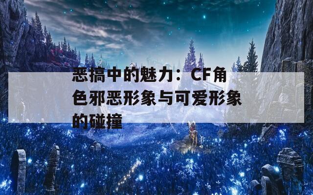 恶搞中的魅力：CF角色邪恶形象与可爱形象的碰撞