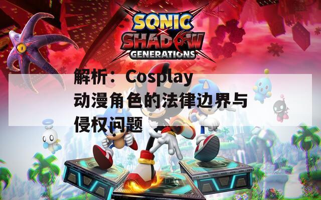 解析：Cosplay动漫角色的法律边界与侵权问题