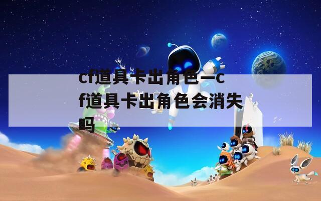 cf道具卡出角色—cf道具卡出角色会消失吗