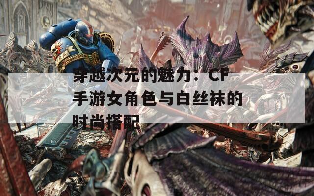 穿越次元的魅力：CF手游女角色与白丝袜的时尚搭配