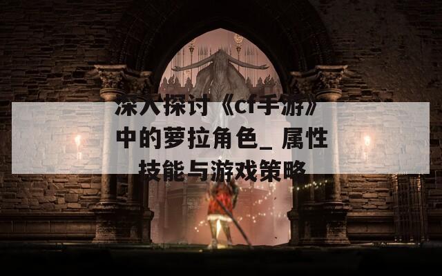 深入探讨《cf手游》中的萝拉角色_ 属性、技能与游戏策略