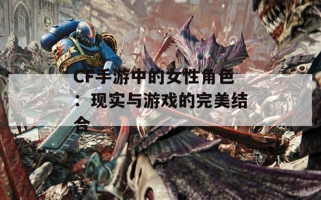 CF手游中的女性角色：现实与游戏的完美结合