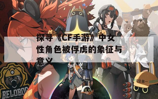 探寻《CF手游》中女性角色被俘虏的象征与意义
